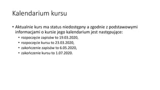 Kalendarium kursu
• Aktualnie kurs ma status niedostępny a zgodnie z podstawowymi
informacjami o kursie jego kalendarium jest następujące:
• rozpoczęcie zapisów to 19.03.2020,
• rozpoczęcie kursu to 23.03.2020,
• zakończenie zapisów to 6.05.2020,
• zakończenie kursu to 1.07.2020.
 