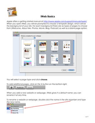 iWeb Basics
Apple offers a getting started manual at http://www.apple.com/support/manuals/iweb/
When you open iWeb, you will be prompted to choose a template design, which will be
the background of your site. For each background there are six types of pages to choose
from (Welcome, About Me, Photos, Movie, Blog, Podcast) as well as a blank page option.




You will select a page type and click choose.

To add additional pages, click on the + button on the bottom right.



When you add a new website or webpage, iWeb gives it a default name; you can
rename it at any time.

To rename a website or webpage, double-click the name in the site organizer and type
the new name.




                                                                                    1 of 7
 