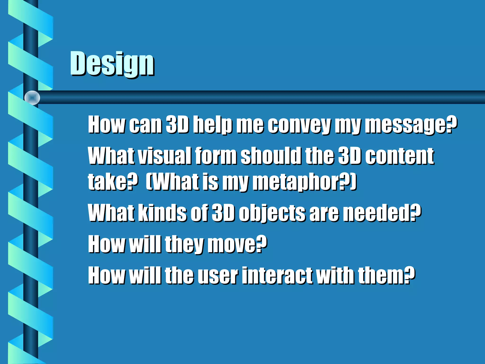 Design
 How can 3D help me convey my message?
 What visual form should the 3D content
 take? (What is my metaphor?)
 What kinds of 3D objects are needed?
 How will they move?
 How will the user interact with them?
 