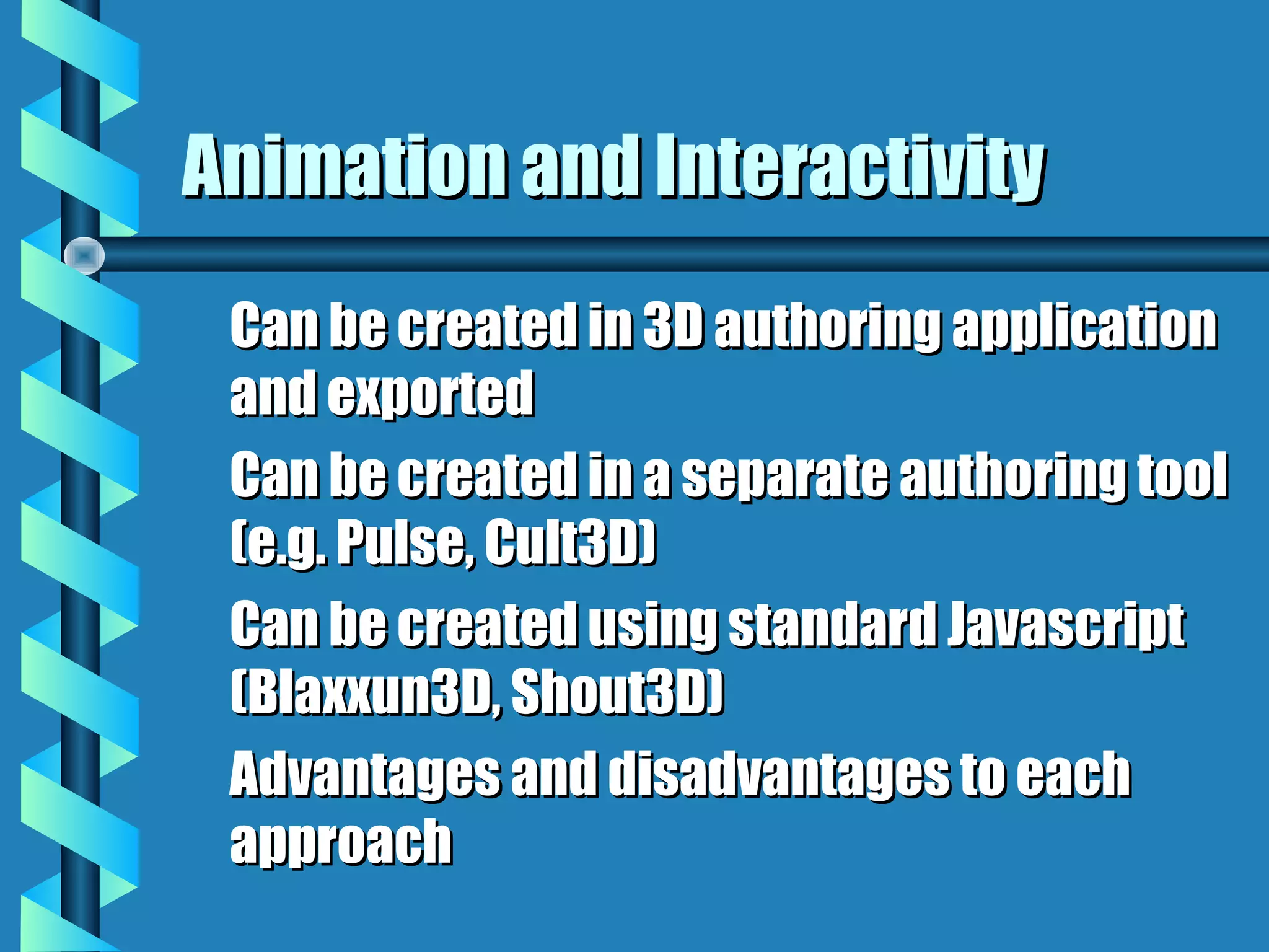 Animation and Interactivity
 Can be created in 3D authoring application
 and exported
 Can be created in a separate authoring tool
 (e.g. Pulse, Cult3D)
 Can be created using standard Javascript
 (Blaxxun3D, Shout3D)
 Advantages and disadvantages to each
 approach
 