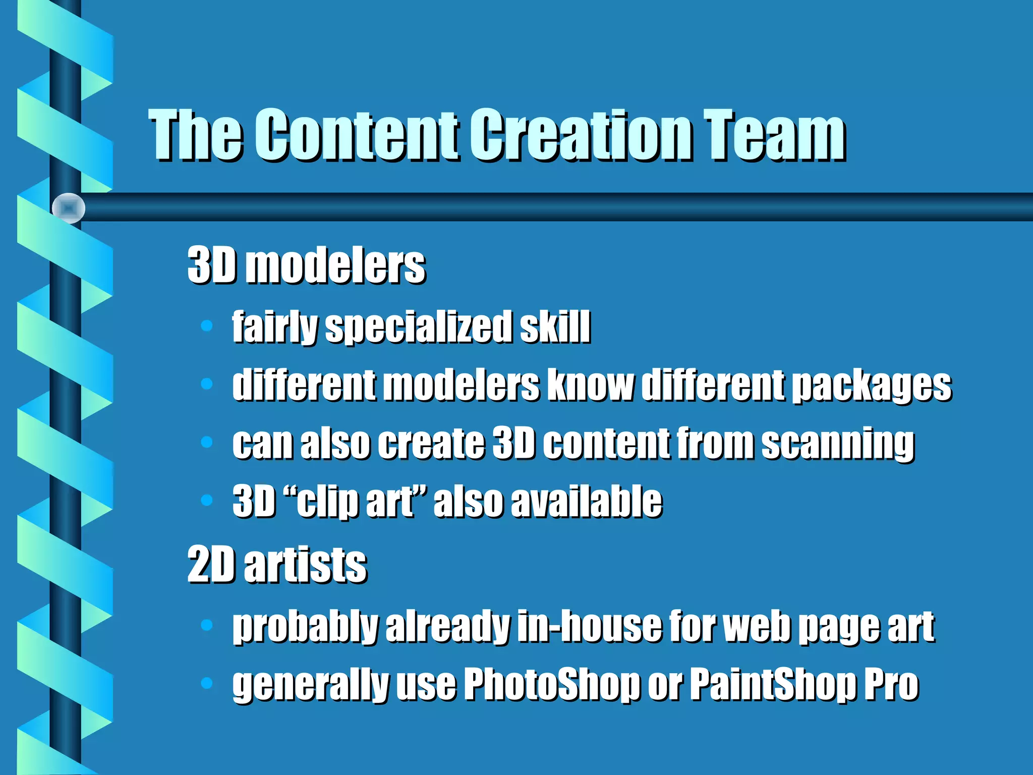 The Content Creation Team
 3D modelers
 •   fairly specialized skill
 •   different modelers know different packages
 •   can also create 3D content from scanning
 •   3D “clip art” also available
 2D artists
 •   probably already in-house for web page art
 •   generally use PhotoShop or PaintShop Pro
 