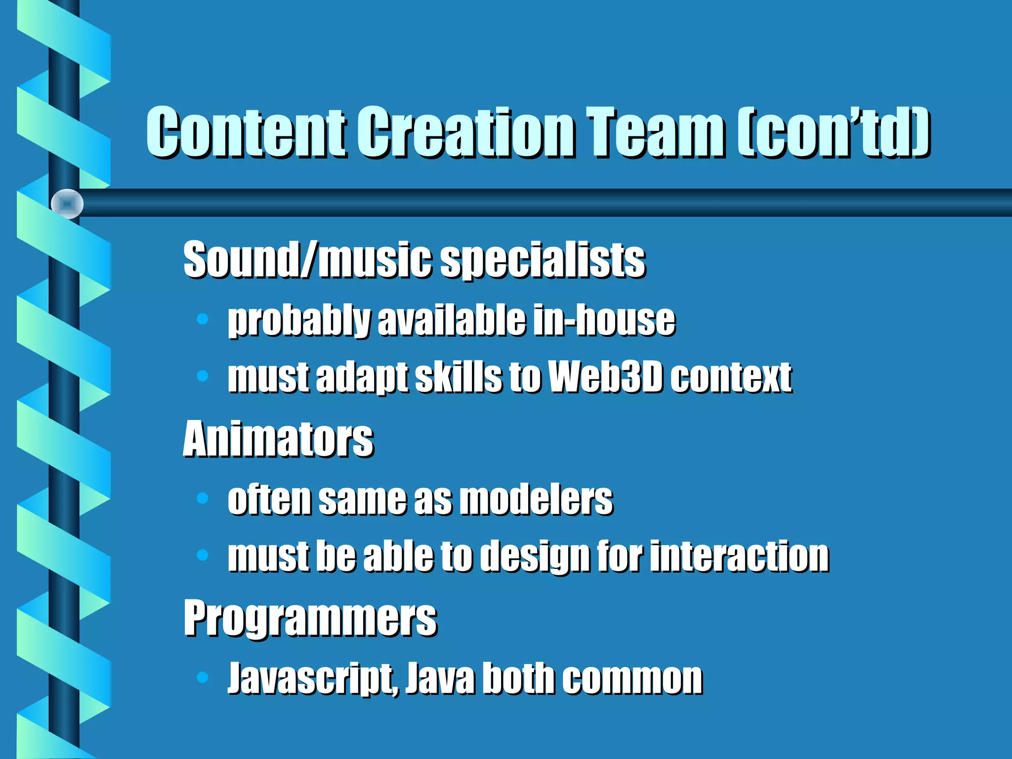Content Creation Team (con’td)
 Sound/music specialists
 • probably available in-house
 • must adapt skills to Web3D context
 Animators
 • often same as modelers
 • must be able to design for interaction
 Programmers
 • Javascript, Java both common
 