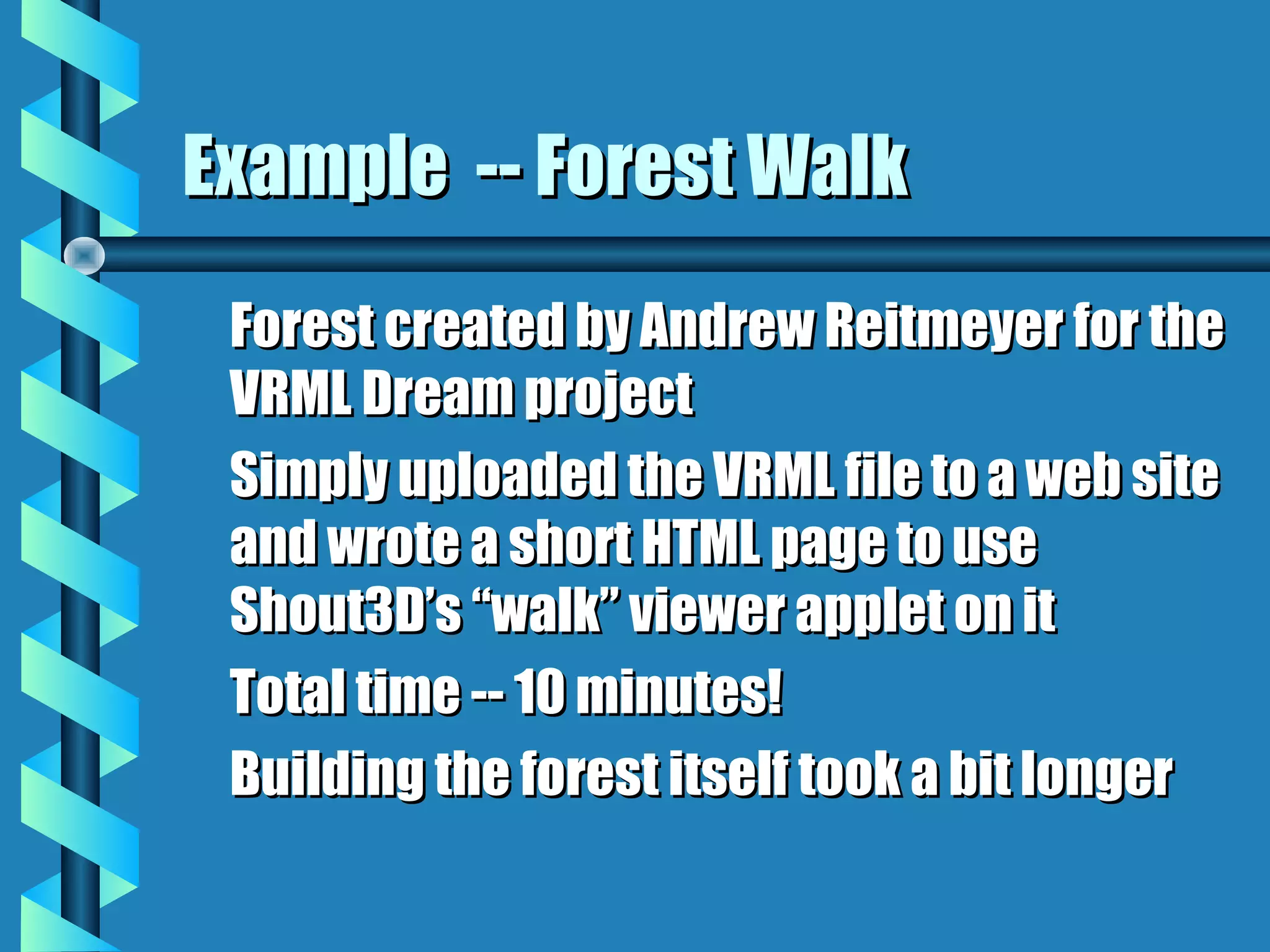 Example -- Forest Walk
 Forest created by Andrew Reitmeyer for the
 VRML Dream project
 Simply uploaded the VRML file to a web site
 and wrote a short HTML page to use
 Shout3D’s “walk” viewer applet on it
 Total time -- 10 minutes!
 Building the forest itself took a bit longer
 