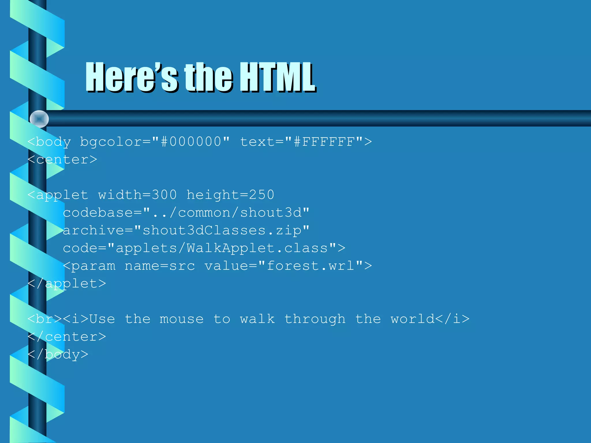 Here’s the HTML
<body bgcolor="#000000" text="#FFFFFF">
<center>

<applet width=300 height=250
    codebase="../common/shout3d"
    archive="shout3dClasses.zip"
    code="applets/WalkApplet.class">
    <param name=src value="forest.wrl">
</applet>

<br><i>Use the mouse to walk through the world</i>
</center>
</body>
 