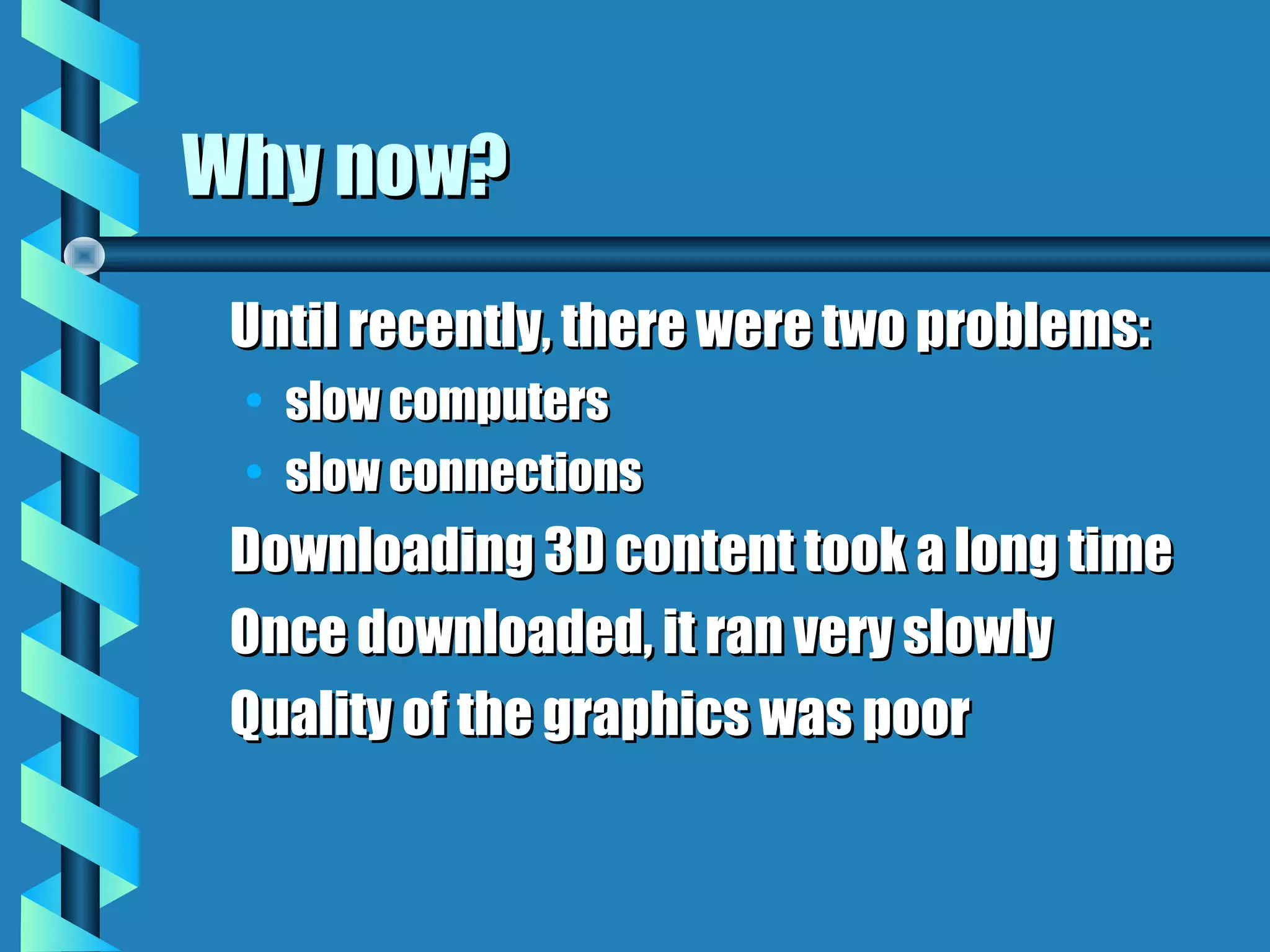 Why now?
 Until recently, there were two problems:
 • slow computers
 • slow connections
 Downloading 3D content took a long time
 Once downloaded, it ran very slowly
 Quality of the graphics was poor
 