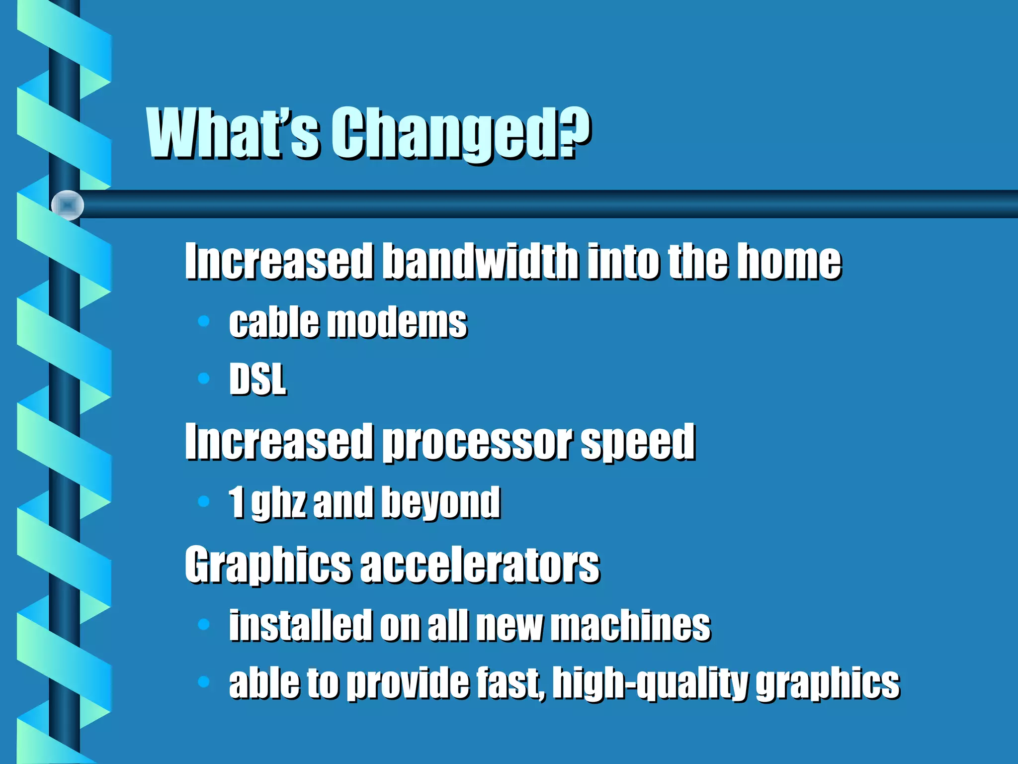What’s Changed?
 Increased bandwidth into the home
 • cable modems
 • DSL
 Increased processor speed
 • 1 ghz and beyond
 Graphics accelerators
 • installed on all new machines
 • able to provide fast, high-quality graphics
 