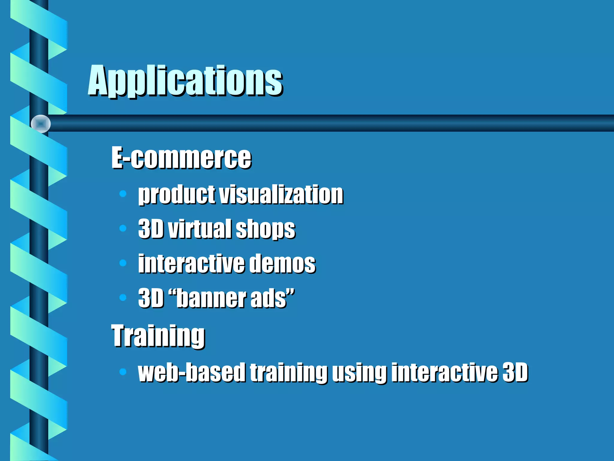 Applications
 E-commerce
 •   product visualization
 •   3D virtual shops
 •   interactive demos
 •   3D “banner ads”
 Training
 • web-based training using interactive 3D
 