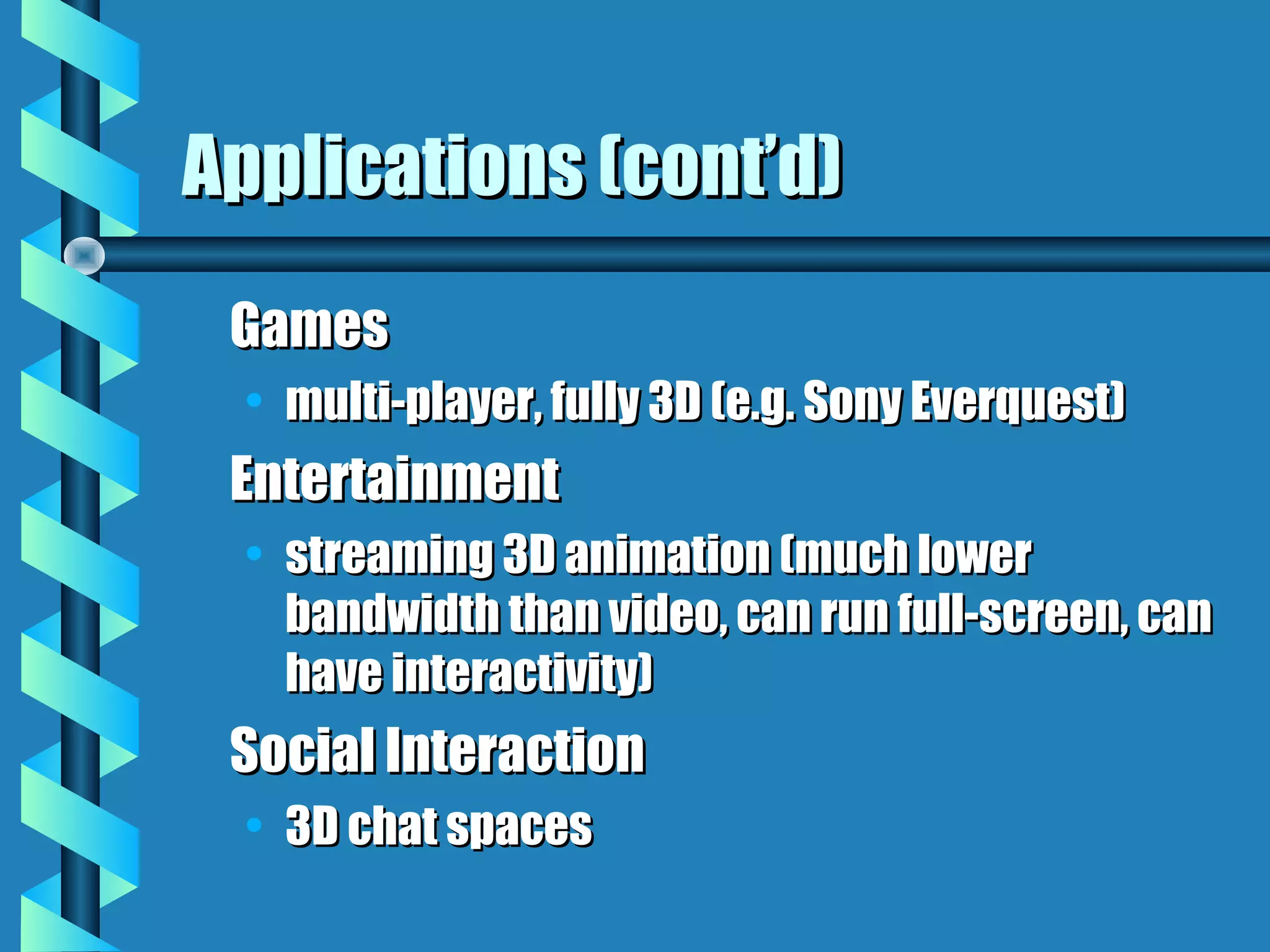 Applications (cont’d)
 Games
  • multi-player, fully 3D (e.g. Sony Everquest)
 Entertainment
  • streaming 3D animation (much lower
    bandwidth than video, can run full-screen, can
    have interactivity)
 Social Interaction
  • 3D chat spaces
 