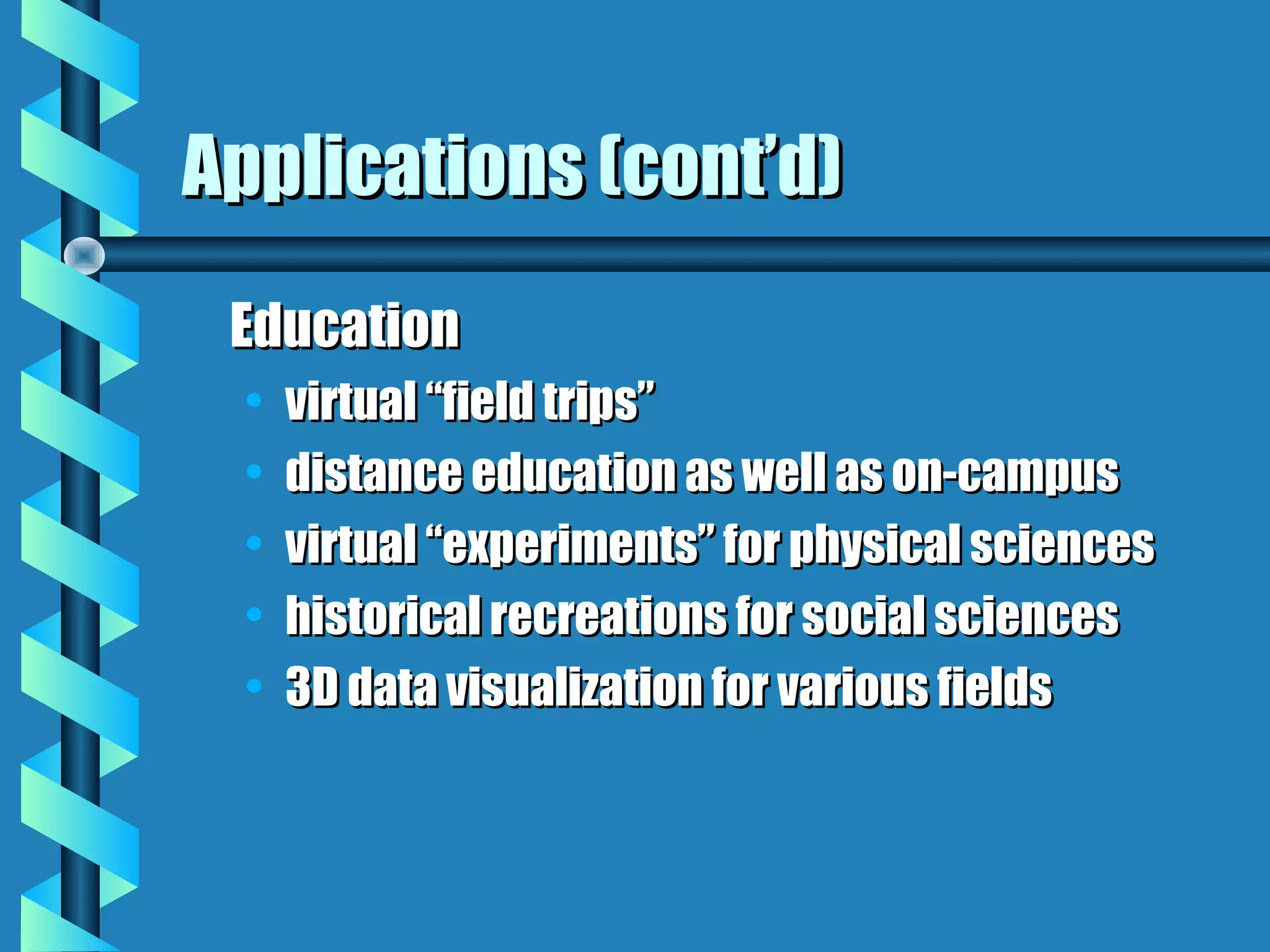 Applications (cont’d)
 Education
  •   virtual “field trips”
  •   distance education as well as on-campus
  •   virtual “experiments” for physical sciences
  •   historical recreations for social sciences
  •   3D data visualization for various fields
 