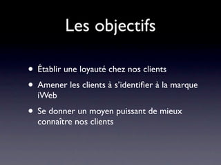 Les objectifs

• Établir une loyauté chez nos clients
• Amener les clients à s’identiﬁer à la marque
  iWeb
• Se donner un moyen puissant de mieux
  connaître nos clients
 