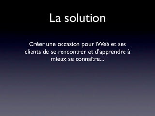 La solution
  Créer une occasion pour iWeb et ses
clients de se rencontrer et d’apprendre à
           mieux se connaître...
 