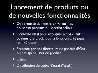 Lancement de produits ou
de nouvelles fonctionnalités
 •   Opportunité de mettre en valeur nos
     nouveaux produits ou fonctionnalités
 •   Contexte idéal pour expliquer à nos clients
     comment le produit ou la fonctionnalité peut
     les intéresser
 •   Présenté par nos directeurs de produit (POs)
     ou des spécialistes de produit
 •   Démo
 •   Distribution de codes d’essai (“trial”)
 