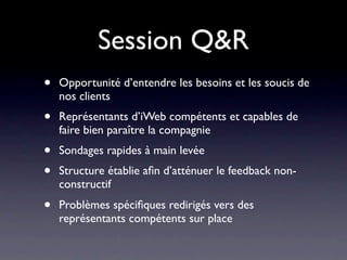 Session Q&R
•   Opportunité d’entendre les besoins et les soucis de
    nos clients
•   Représentants d’iWeb compétents et capables de
    faire bien paraître la compagnie
•   Sondages rapides à main levée
•   Structure établie aﬁn d’atténuer le feedback non-
    constructif
•   Problèmes spéciﬁques redirigés vers des
    représentants compétents sur place
 