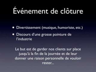 Événement de clôture

• Divertissement (musique, humoriste, etc.)
• Discours d’une grosse pointure de
  l’industrie

 Le but est de garder nos clients sur place
   jusqu’à la ﬁn de la journée et de leur
 donner une raison personnelle de vouloir
                  rester...
 
