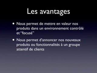 Les avantages
• Nous permet de mettre en valeur nos
  produits dans un environnement contrôlé
  et “focusé”
• Nous permet d’annoncer nos nouveaux
  produits ou fonctionnalités à un groupe
  attentif de clients
 