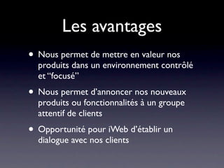Les avantages
• Nous permet de mettre en valeur nos
  produits dans un environnement contrôlé
  et “focusé”
• Nous permet d’annoncer nos nouveaux
  produits ou fonctionnalités à un groupe
  attentif de clients
• Opportunité pour iWeb d’établir un
  dialogue avec nos clients
 