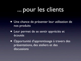 ... pour les clients
• Une chance de présenter leur utilisation de
  nos produits
• Leur permet de se sentir appréciés et
  écoutés
• Opportunité d’apprentissage à travers des
  présentations, des ateliers et des
  discussions
 