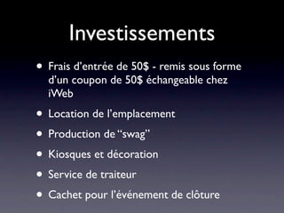 Investissements
• Frais d’entrée de 50$ - remis sous forme
  d’un coupon de 50$ échangeable chez
  iWeb
• Location de l’emplacement
• Production de “swag”
• Kiosques et décoration
• Service de traiteur
• Cachet pour l’événement de clôture
 