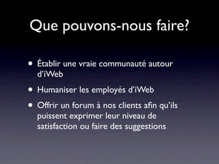 Que pouvons-nous faire?

• Établir une vraie communauté autour
  d’iWeb
• Humaniser les employés d’iWeb
• Offrir un forum à nos clients aﬁn qu’ils
  puissent exprimer leur niveau de
  satisfaction ou faire des suggestions
 