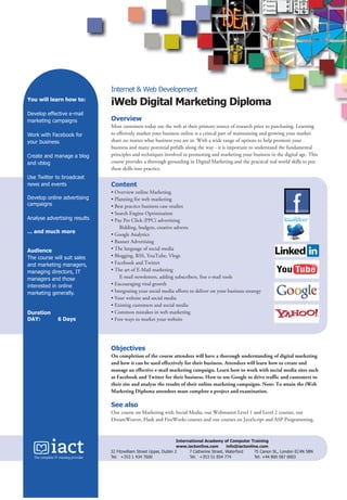 Internet & Web Development
You will learn how to:

iWeb Digital Marketing Diploma

Develop effective e-mail
marketing campaigns

Overview

Work with Facebook for
your business
Create and manage a blog
and vblog
Use Twitter to broadcast
news and events
Develop online advertising
campaigns
Analyse advertising results
... and much more
Audience
The course will suit sales
and marketing managers,
managing directors, IT
managers and those
interested in online
marketing generally.

Duration
DAY:

6 Days

Most customers today use the web as their primary source of research prior to purchasing. Learning
to effetively market your business online is a critical part of maintaining and growing your market
share no matter what business you are in. With a wide range of options to help promote your
business and many potential pitfalls along the way - it is important to understand the fundamental
principles and techniques involved in promoting and marketing your business in the digital age. This
course provides a thorough grounding in Digital Marketing and the practical real world skills to put
these skills into practice.

Content
• Overview online Marketing
• Planning for web marketing
• Best practice business case studies
• Search Engine Optimisation
• Pay Per Click (PPC) advertising
Bidding, budgets, creative adverts
• Google Analytics
• Banner Advertising
• The language of social media
• Blogging, RSS, YouTube, Vlogs
• Facebook and Twitter
• The art of E-Mail marketing
E-mail newsletters, adding subscribers, free e-mail tools
• Encouraging viral growth
• Integrating your social media efforts to deliver on your business strategy
• Your website and social media
• Existing customers and social media
• Common mistakes in web marketing
• Free ways to market your website

Objectives
On completion of the course attendees will have a thorough understanding of digital marketing
and how it can be used effectively for their business. Attendees will learn how to create and
manage an effective e-mail marketing campaign. Learn how to work with social media sites such
as Facebook and Twitter for their business. How to use Google to drive traffic and customers to
their site and analyse the results of their online marketing campaigns. Note: To attain the iWeb
Marketing Diploma attendees must complete a project and examination.

See also
Our course on Marketing with Social Media, our Webmaster Level 1 and Level 2 courses, our
DreamWeaver, Flash and FireWorks courses and our courses on JavaScript and ASP Programming.

International Academy of Computer Training
www.iactonline.com
info@iactonline.com
32 Fitzwilliam Street Upper, Dublin 2
7 Catherine Street, Waterford
75 Canon St., London EC4N 5BN
Tel: +353 1 434 7600
Tel: +353 51 854 774
Tel: +44 800 587 0003

2010 Prospectus extra outlines.indd 38

21/06/2010 11:49:33

 