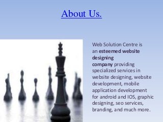 About Us.
Web Solution Centre is
an esteemed website
designing
company providing
specialized services in
website designing, website
development, mobile
application development
for android and IOS, graphic
designing, seo services,
branding, and much more.
