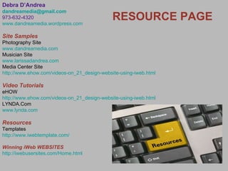 Debra D’Andrea [email_address] 973-632-4320 www.dandreamedia.wordpress.com Site Samples Photography Site www.dandreamedia.com Musician Site www.larissadandrea.com Media Center Site http://www.ehow.com/videos-on_21_design-website-using-iweb.html Video Tutorials eHOW http://www.ehow.com/videos-on_21_design-website-using-iweb.html LYNDA.Com www.lynda.com Resources Templates http://www.iwebtemplate.com/ Winning iWeb WEBSITES http://iwebusersites.com/Home.html RESOURCE PAGE 