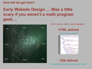 How did we get here? Early Website Design…. Was a little scary if you weren’t a math program geek… Don’t want to learn a new language?   HTML defined http://www.tizag.com/htmlT CSS defined http://en.wikipedia.org/wiki/Cascading_Style_Sheets 