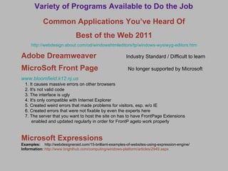 Variety of Programs Available to Do the Job Common Applications You’ve Heard Of Best of the Web 2011 http://webdesign.about.com/od/windowshtmleditors/tp/windows-wysiwyg-editors.htm Adobe Dreamweaver   Industry Standard / Difficult to learn MicroSoft Front Page   No longer supported by Microsoft www.bloomfield.k12.nj.us 1. It causes massive errors on other browsers 2. It's not valid code 3. The interface is ugly 4. It's only compatible with Internet Explorer 5. Created weird errors that made problems for visitors, esp. w/o IE 6. Created errors that were not fixable by even the experts here  7. The server that you want to host the site on has to have FrontPage Extensions  enabled and updated regularly in order for FrontP ageto work properly Microsoft Expressions Examples:  http://webdesigneraid.com/15-brilliant-examples-of-websites-using-expression-engine/ Information:  http://www.brighthub.com/computing/windows-platform/articles/2949.aspx 