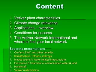 Content
1. Vetiver plant characteristics
2. Climate change relevance
3. Applications – overview
4. Conditions for success
5. The Vetiver Network International and
where to find your local network
Separate presentations
1. On-farm SWC and other benefits
2. Infrastructure I: Roads, railways
3. Infrastructure II: Water related infrastructure
4. Prevention & treatment of contaminated water & land
5. Handicraft
6. Vetiver multiplication
 