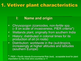 1. Vetiver plant characteristics
I: Name and origin
§ Chrysopogon zizanioides, non-fertile spp.
(- 8 on scale of invasiveness, PIER criteria*)
§ Wetlands plant, originally from southern India
§ History: distributed in colonial times for its
production of oil (in roots)
§ Distribution: worldwide in the (sub)tropics,
increasingly at higher altitudes and latitudes
(southern Europe)
*: PIER = Pacific Islands Environmental Risk (tool), acceptable level for plant
importation by the most strict countries is +1
 