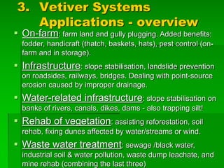 3. Vetiver Systems
Applications - overview
§ On-farm: farm land and gully plugging. Added benefits:
fodder, handicraft (thatch, baskets, hats), pest control (on-
farm and in storage).
§ Infrastructure: slope stabilisation, landslide prevention
on roadsides, railways, bridges. Dealing with point-source
erosion caused by improper drainage.
§ Water-related infrastructure: slope stabilisation on
banks of rivers, canals, dikes, dams - also trapping silt!
§ Rehab of vegetation: assisting reforestation, soil
rehab, fixing dunes affected by water/streams or wind.
§ Waste water treatment: sewage /black water,
industrial soil & water pollution, waste dump leachate, and
mine rehab (combining the last three)
 