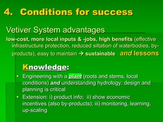 4. Conditions for success
Vetiver System advantages
low-cost, more local inputs & -jobs, high benefits (effective
infrastructure protection, reduced siltation of waterbodies, by-
products), easy to maintain à sustainable and lessons
Knowledge:
§ Engineering with a plant (roots and stems, local
conditions) and understanding hydrology: design and
planning is critical
§ Extension: i) product info; ii) show economic
incentives (also by-products); iii) monitoring, learning,
up-scaling
 