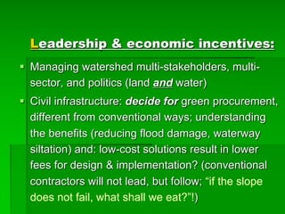 Leadership & economic incentives:
§ Managing watershed multi-stakeholders, multi-
sector, and politics (land and water)
§ Civil infrastructure: decide for green procurement,
different from conventional ways; understanding
the benefits (reducing flood damage, waterway
siltation) and: low-cost solutions result in lower
fees for design & implementation? (conventional
contractors will not lead, but follow; “if the slope
does not fail, what shall we eat?”!)
 