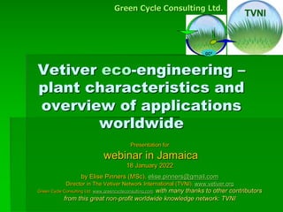 Vetiver eco-engineering –
plant characteristics and
overview of applications
worldwide
Presentation for
webinar in Jamaica
18 January 2022
by Elise Pinners (MSc), elise.pinners@gmail.com
Director in The Vetiver Network International (TVNI), www.vetiver.org
Green Cycle Consulting Ltd. www.greencycleconsulting.com, with many thanks to other contributors
from this great non-profit worldwide knowledge network: TVNI
GC2
Green Cycle Consulting Ltd.
TVNI
 