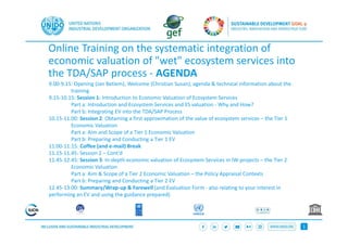 1
Online Training on the systematic integration of
economic valuation of "wet" ecosystem services into
the TDA/SAP process - AGENDA
9.00-9.15: Opening (Jan Betlem), Welcome (Christian Susan), agenda & technical information about the
training
9.15-10.15: Session 1: Introduction to Economic Valuation of Ecosystem Services
Part a: Introduction and Ecosystem Services and ES valuation - Why and How?
Part b: Integrating EV into the TDA/SAP Process
10.15-11.00: Session 2: Obtaining a first approximation of the value of ecosystem services – the Tier 1
Economic Valuation
Part a: Aim and Scope of a Tier 1 Economic Valuation
Part b: Preparing and Conducting a Tier 1 EV
11:00-11:15: Coffee (and e-mail) Break
11.15-11.45: Session 2 – Cont’d
11.45-12.45: Session 3: In-depth economic valuation of Ecosystem Services in IW-projects – the Tier 2
Economic Valuation
Part a: Aim & Scope of a Tier 2 Economic Valuation – the Policy Appraisal Contexts
Part b: Preparing and Conducting a Tier 2 EV
12.45-13.00: Summary/Wrap-up & Farewell (and Evaluation Form - also relating to your interest in
performing an EV and using the guidance prepared)
 