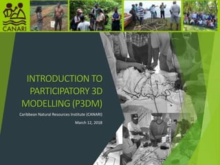 INTRODUCTION TO
PARTICIPATORY 3D
MODELLING (P3DM)
Caribbean Natural Resources Institute (CANARI)
March 12, 2018
1
 