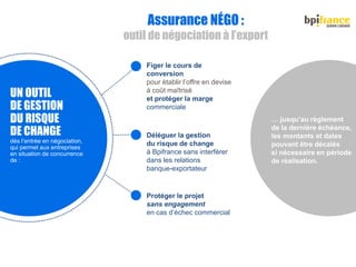 Figer le cours de
conversion
pour établir l’offre en devise
à coût maîtrisé
et protéger la marge
commerciale
Assurance NÉGO :
outil de négociation à l’export
Déléguer la gestion
du risque de change
à Bpifrance sans interférer
dans les relations
banque-exportateur
Protéger le projet
sans engagement
en cas d’échec commercial
UN OUTIL
DE GESTION
DU RISQUE
DE CHANGE
dès l’entrée en négociation,
qui permet aux entreprises
en situation de concurrence
de :
… jusqu’au règlement
de la dernière échéance,
les montants et dates
pouvant être décalés
si nécessaire en période
de réalisation.
 