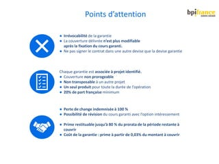 ● Irrévocabilité de la garantie
● La couverture délivrée n’est plus modifiable
après la fixation du cours garanti.
● Ne pas signer le contrat dans une autre devise que la devise garantie
Chaque garantie est associée à projet identifié.
● Couverture non prorogeable
● Non transposable à un autre projet
● Un seul produit pour toute la durée de l’opération
● 20% de part française minimum
● Perte de change indemnisée à 100 %
● Possibilité de révision du cours garanti avec l’option intéressement
● Prime restituable jusqu’à 80 % du prorata de la période restante à
couvrir
● Coût de la garantie : prime à partir de 0,03% du montant à couvrir
Points d’attention
 