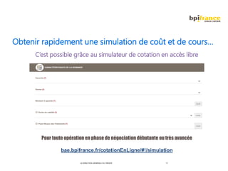 LA DIRECTION GÉNÉRALE DU TRÉSOR 17
Obtenir rapidement une simulation de coût et de cours…
C’est possible grâce au simulateur de cotation en accès libre
Pour toute opération en phase de négociation débutante ou très avancée
bae.bpifrance.fr/cotationEnLigne/#!/simulation
 