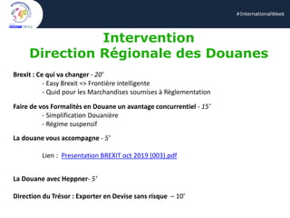#InternationalWeek
Intervention
Direction Régionale des Douanes
Brexit : Ce qui va changer - 20’
- Easy Brexit => Frontière intelligente
- Quid pour les Marchandises soumises à Règlementation
Faire de vos Formalités en Douane un avantage concurrentiel - 15’
- Simplification Douanière
- Régime suspensif
La douane vous accompagne - 5’
Lien : Presentation BREXIT oct 2019 (003).pdf
La Douane avec Heppner- 5’
Direction du Trésor : Exporter en Devise sans risque – 10’
 