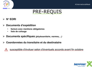 #InternationalWeek
PRE-REQUIS
➢ N° EORI
➢ Documents d’expédition
• facture avec mentions obligatoires
• liste de colisage
➢ Documents spécifiques (phytosanitaire, normes,…)
➢ Coordonnées du transitaire et du destinataire
susceptible d’évoluer selon d’éventuels accords avant fin octobre
 