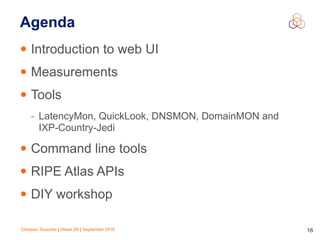 Christian Teuschel | iWeek ZA | September 2016 16
Agenda
• Introduction to web UI
• Measurements
• Tools
- LatencyMon, QuickLook, DNSMON, DomainMON and  
IXP-Country-Jedi
• Command line tools
• RIPE Atlas APIs
• DIY workshop
 
