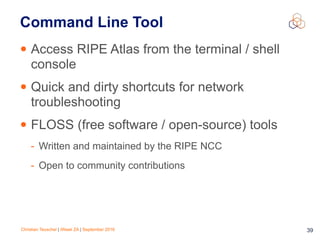Christian Teuschel | iWeek ZA | September 2016 39
Command Line Tool
• Access RIPE Atlas from the terminal / shell
console
• Quick and dirty shortcuts for network
troubleshooting
• FLOSS (free software / open-source) tools
- Written and maintained by the RIPE NCC
- Open to community contributions
 