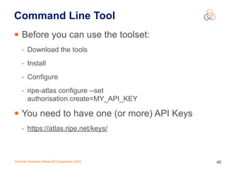 Christian Teuschel | iWeek ZA | September 2016 40
Command Line Tool
• Before you can use the toolset:
- Download the tools
- Install
- Configure
- ripe-atlas configure --set
authorisation.create=MY_API_KEY
• You need to have one (or more) API Keys
- https://atlas.ripe.net/keys/
 