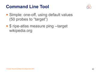 Christian Teuschel | iWeek ZA | September 2016 42
Command Line Tool
• Simple: one-off, using default values
(50 probes to “target”)
• $ ripe-atlas measure ping --target
wikipedia.org
 