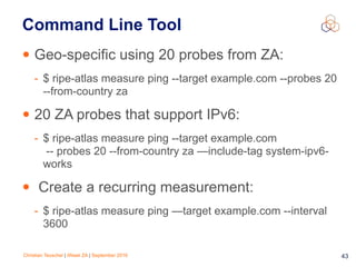 Christian Teuschel | iWeek ZA | September 2016 43
Command Line Tool
• Geo-specific using 20 probes from ZA:
- $ ripe-atlas measure ping --target example.com --probes 20
--from-country za
• 20 ZA probes that support IPv6:
- $ ripe-atlas measure ping --target example.com 
-- probes 20 --from-country za —include-tag system-ipv6-
works
• Create a recurring measurement:
- $ ripe-atlas measure ping —target example.com --interval
3600
 