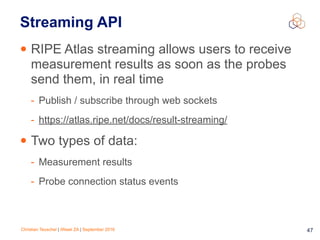 Christian Teuschel | iWeek ZA | September 2016 47
Streaming API
• RIPE Atlas streaming allows users to receive
measurement results as soon as the probes
send them, in real time
- Publish / subscribe through web sockets
- https://atlas.ripe.net/docs/result-streaming/
• Two types of data:
- Measurement results
- Probe connection status events
 