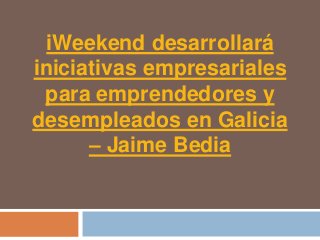 iWeekend desarrollará
iniciativas empresariales
 para emprendedores y
desempleados en Galicia
      – Jaime Bedia
 