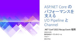 ASP.NET Core の
パフォーマンスを
支える
I/O Pipeline と
Channel
.NET Conf 2022 Recap Event 福岡
2022/11/25
株式会社オープンストリーム
ジョニー
@joni2nja
 