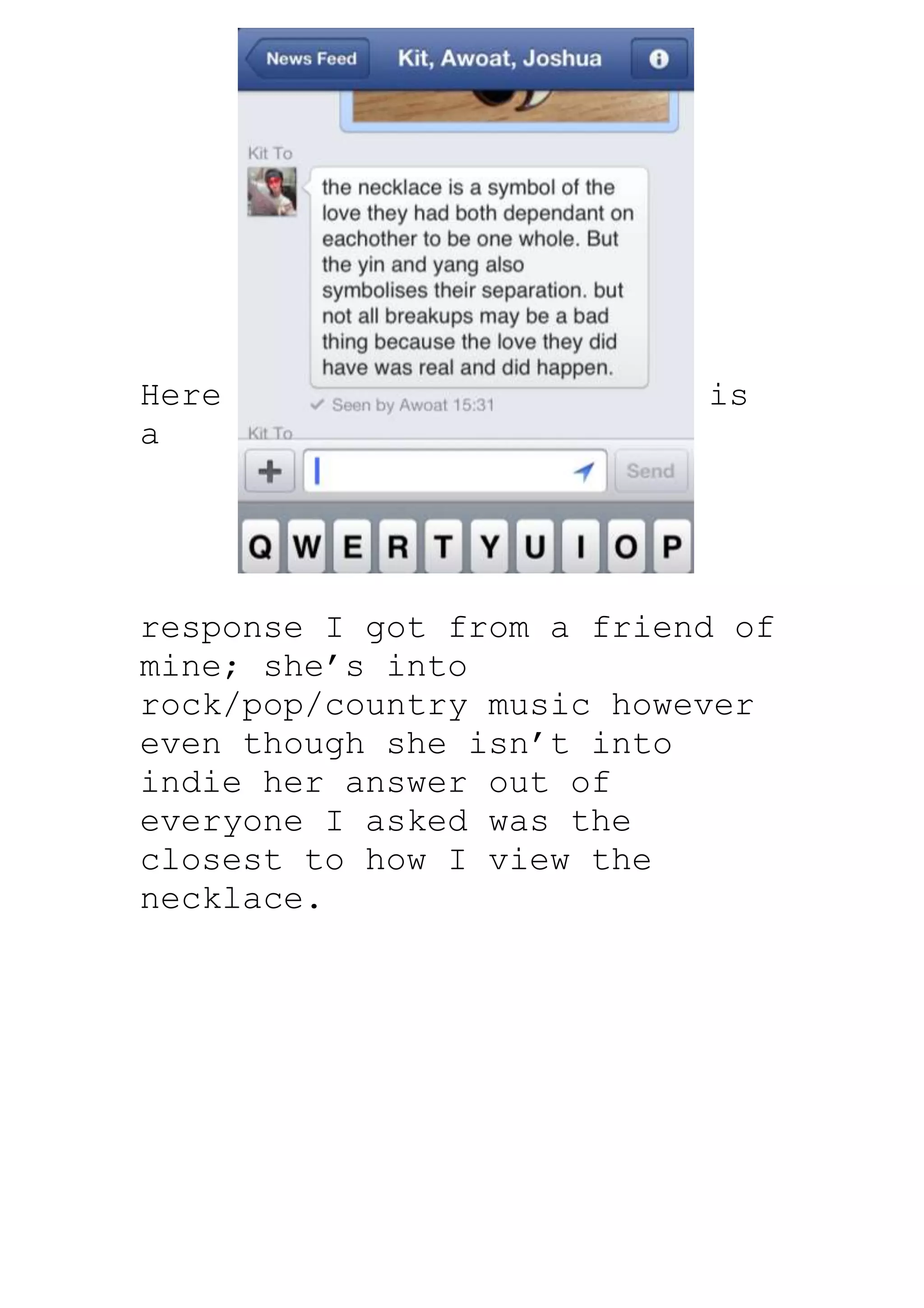 Here                       is
a




response I got from a friend of
mine; she’s into
rock/pop/country music however
even though she isn’t into
indie her answer out of
everyone I asked was the
closest to how I view the
necklace.
 